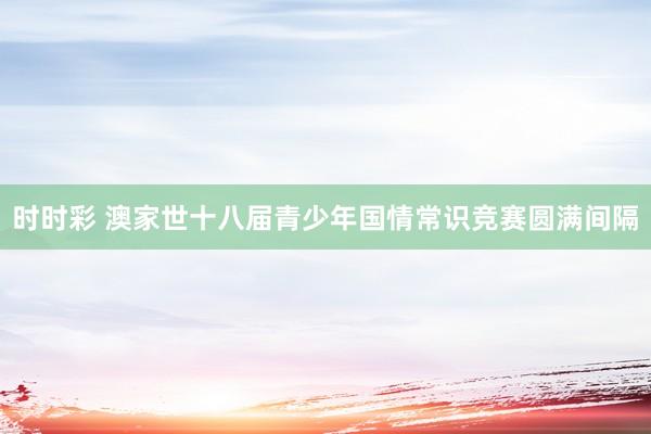 时时彩 澳家世十八届青少年国情常识竞赛圆满间隔