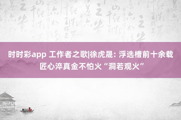 时时彩app 工作者之歌|徐虎晟: 浮选槽前十余载 匠心淬真金不怕火“洞若观火”