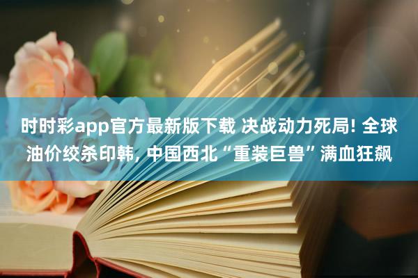 时时彩app官方最新版下载 决战动力死局! 全球油价绞杀印韩， 中国西北“重装巨兽”满血狂飙