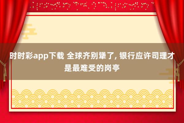 时时彩app下载 全球齐别犟了， 银行应许司理才是最难受的岗亭