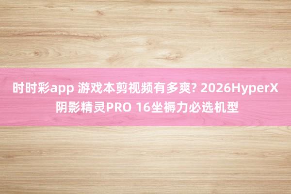 时时彩app 游戏本剪视频有多爽? 2026HyperX 阴影精灵PRO 16坐褥力必选机型