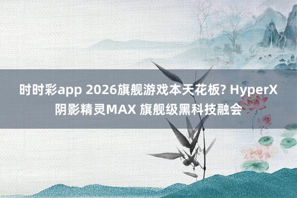 时时彩app 2026旗舰游戏本天花板? HyperX阴影精灵MAX 旗舰级黑科技融会