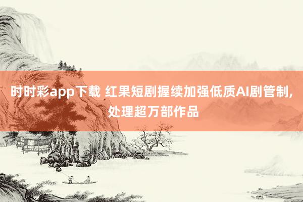 时时彩app下载 红果短剧握续加强低质AI剧管制， 处理超万部作品