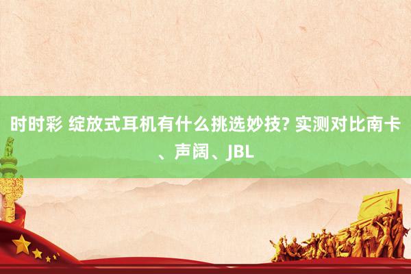 时时彩 绽放式耳机有什么挑选妙技? 实测对比南卡、声阔、JBL