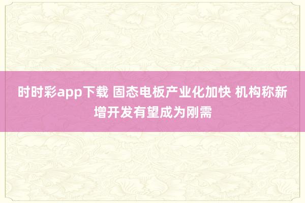 时时彩app下载 固态电板产业化加快 机构称新增开发有望成为刚需