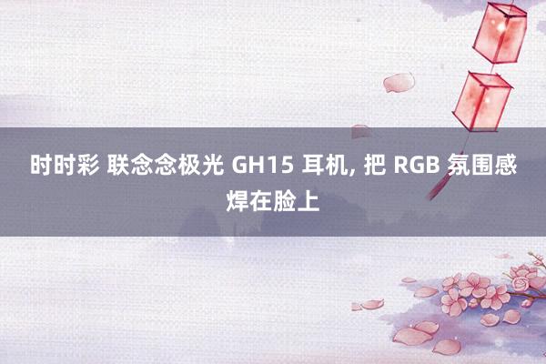 时时彩 联念念极光 GH15 耳机， 把 RGB 氛围感焊在脸上
