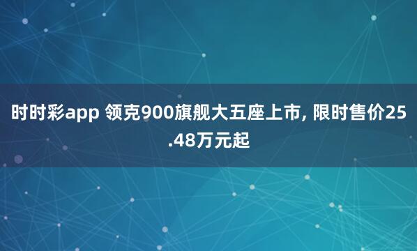 时时彩app 领克900旗舰大五座上市， 限时售价25.48万元起