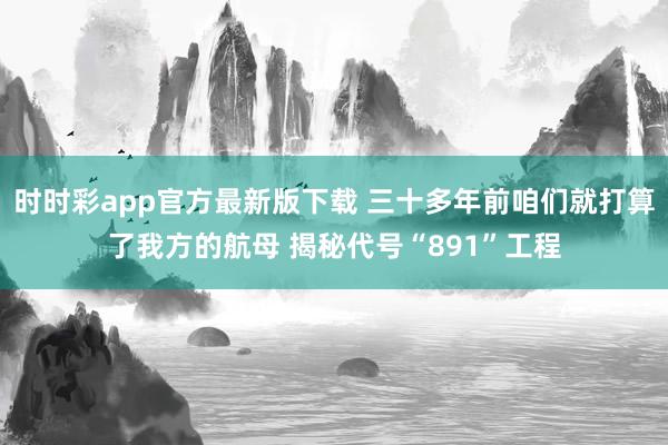 时时彩app官方最新版下载 三十多年前咱们就打算了我方的航母 揭秘代号“891”工程