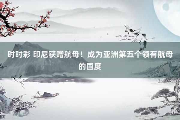时时彩 印尼获赠航母！成为亚洲第五个领有航母的国度