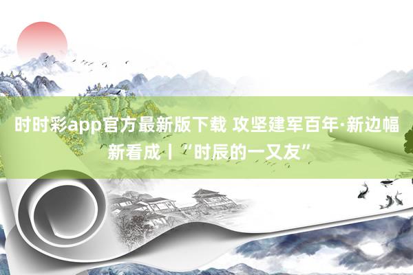 时时彩app官方最新版下载 攻坚建军百年·新边幅 新看成丨“时辰的一又友”