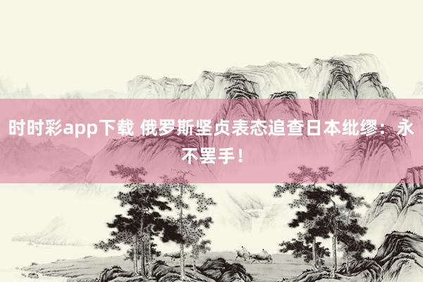 时时彩app下载 俄罗斯坚贞表态追查日本纰缪：永不罢手！