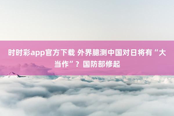 时时彩app官方下载 外界臆测中国对日将有“大当作”？国防部修起