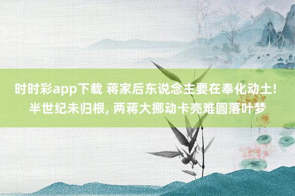 时时彩app下载 蒋家后东说念主要在奉化动土! 半世纪未归根， 两蒋大挪动卡壳难圆落叶梦