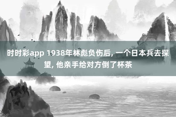 时时彩app 1938年林彪负伤后， 一个日本兵去探望， 他亲手给对方倒了杯茶