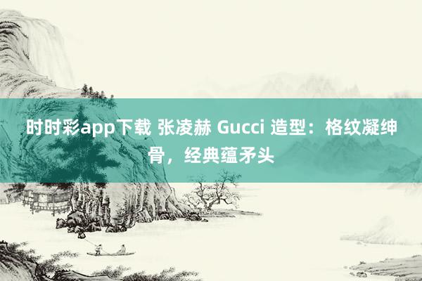 时时彩app下载 张凌赫 Gucci 造型：格纹凝绅骨，经典蕴矛头
