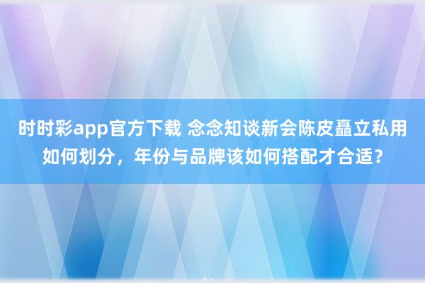 时时彩app官方下载 念念知谈新会陈皮矗立私用如何划分，年份与品牌该如何搭配才合适？