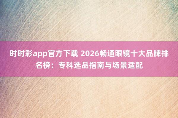 时时彩app官方下载 2026畅通眼镜十大品牌排名榜：专科选品指南与场景适配