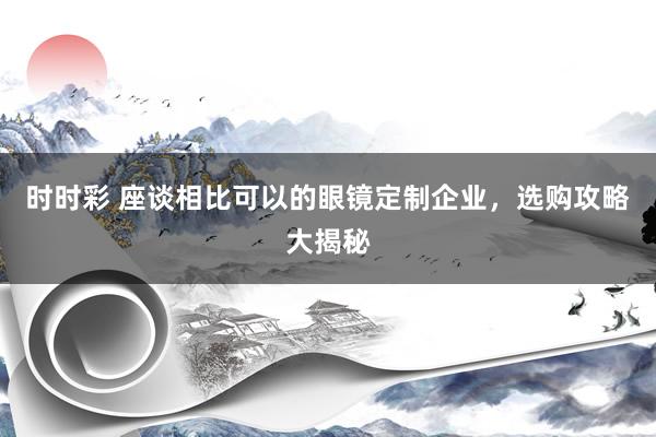 时时彩 座谈相比可以的眼镜定制企业，选购攻略大揭秘