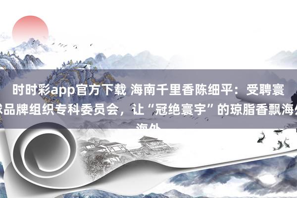 时时彩app官方下载 海南千里香陈细平：受聘寰球品牌组织专科委员会，让“冠绝寰宇”的琼脂香飘海外