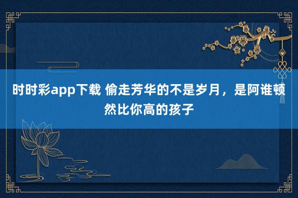 时时彩app下载 偷走芳华的不是岁月，是阿谁顿然比你高的孩子