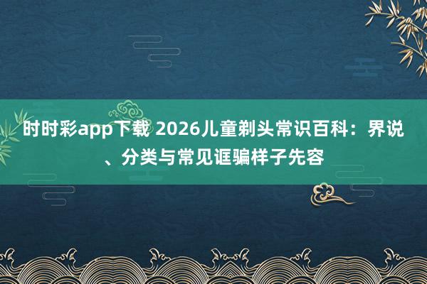 时时彩app下载 2026儿童剃头常识百科：界说、分类与常见诓骗样子先容