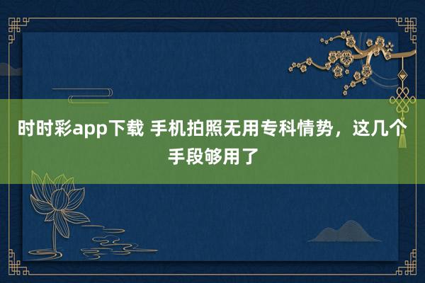 时时彩app下载 手机拍照无用专科情势，这几个手段够用了