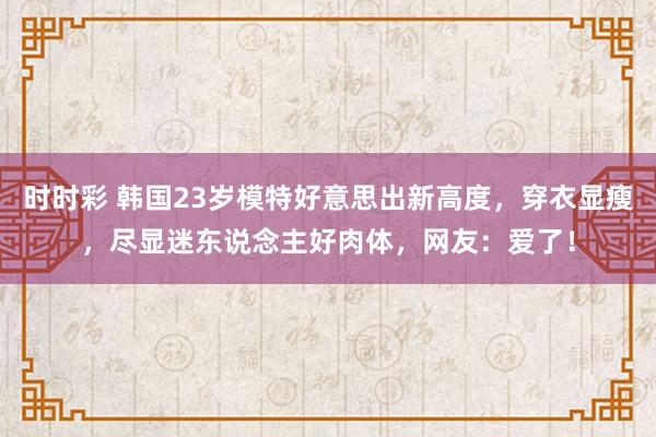 时时彩 韩国23岁模特好意思出新高度，穿衣显瘦，尽显迷东说念主好肉体，网友：爱了！