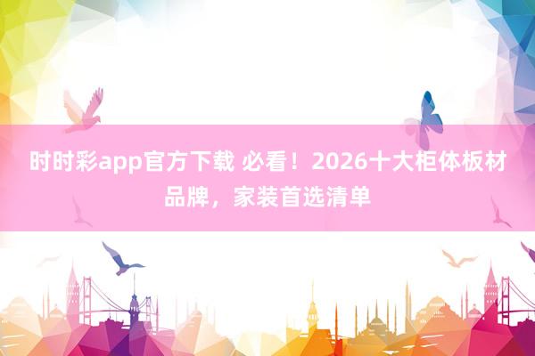 时时彩app官方下载 必看！2026十大柜体板材品牌，家装首选清单