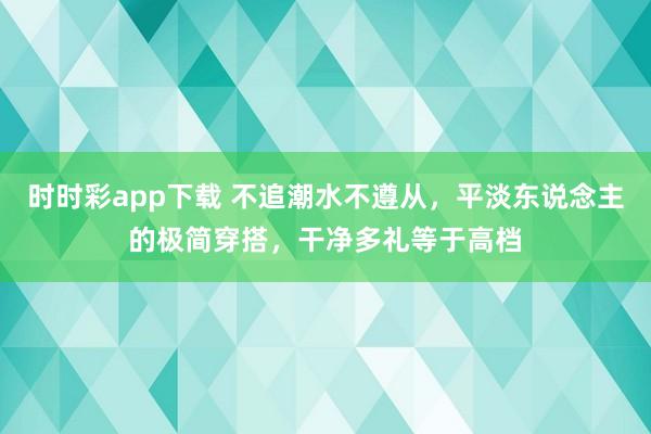 时时彩app下载 不追潮水不遵从，平淡东说念主的极简穿搭，干净多礼等于高档