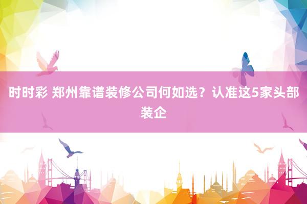 时时彩 郑州靠谱装修公司何如选？认准这5家头部装企