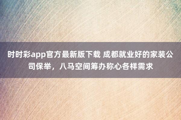 时时彩app官方最新版下载 成都就业好的家装公司保举，八马空间筹办称心各样需求