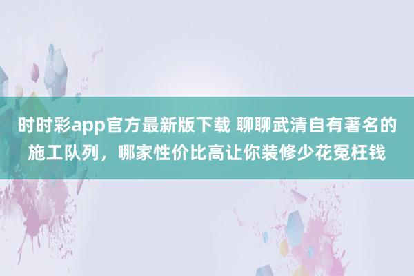 时时彩app官方最新版下载 聊聊武清自有著名的施工队列，哪家性价比高让你装修少花冤枉钱