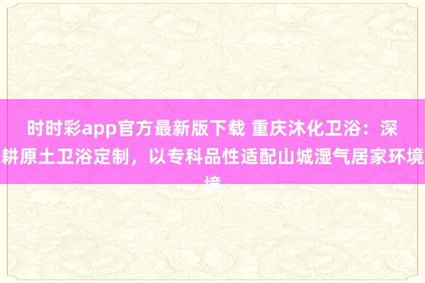 时时彩app官方最新版下载 重庆沐化卫浴：深耕原土卫浴定制，以专科品性适配山城湿气居家环境