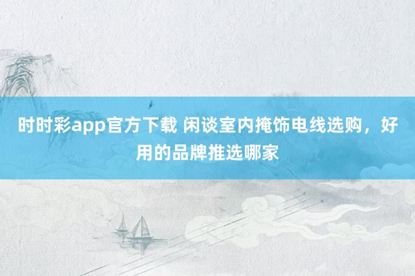时时彩app官方下载 闲谈室内掩饰电线选购，好用的品牌推选哪家