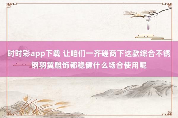 时时彩app下载 让咱们一齐磋商下这款综合不锈钢羽翼雕饰都稳健什么场合使用呢
