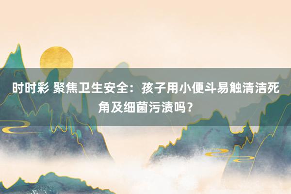 时时彩 聚焦卫生安全：孩子用小便斗易触清洁死角及细菌污渍吗？