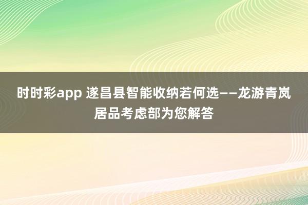 时时彩app 遂昌县智能收纳若何选——龙游青岚居品考虑部为您解答