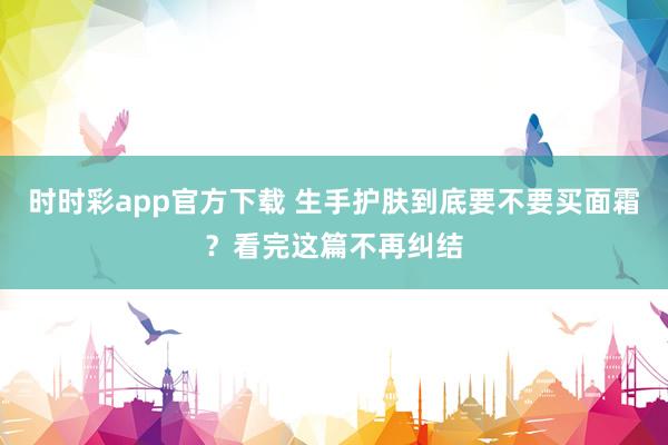 时时彩app官方下载 生手护肤到底要不要买面霜？看完这篇不再纠结