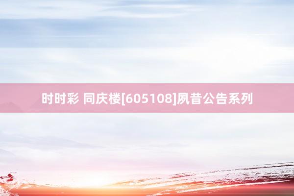 时时彩 同庆楼[605108]夙昔公告系列
