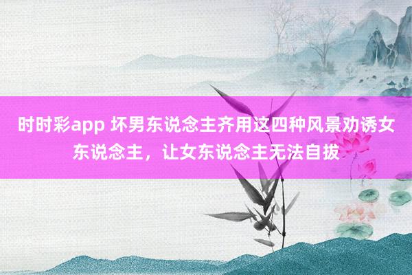 时时彩app 坏男东说念主齐用这四种风景劝诱女东说念主，让女东说念主无法自拔