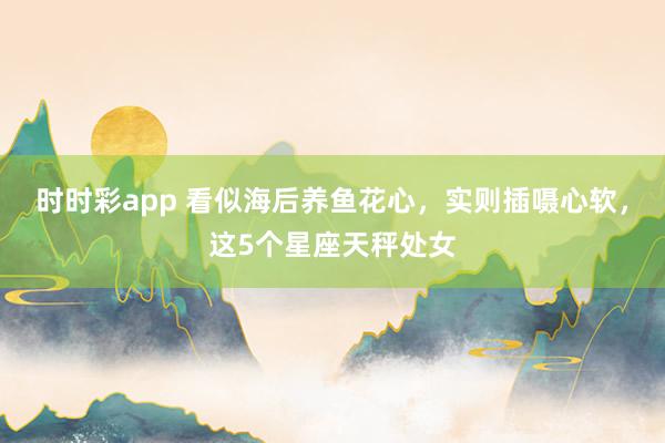 时时彩app 看似海后养鱼花心，实则插嗫心软，这5个星座天秤处女