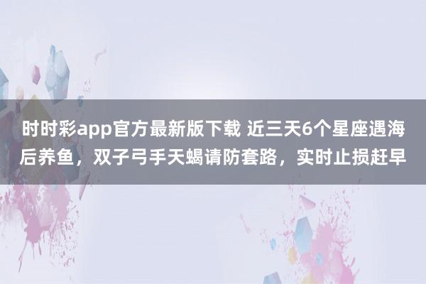 时时彩app官方最新版下载 近三天6个星座遇海后养鱼，双子弓手天蝎请防套路，实时止损赶早