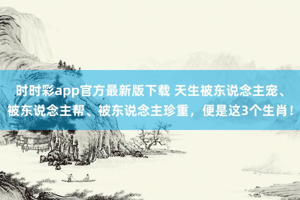 时时彩app官方最新版下载 天生被东说念主宠、被东说念主帮、被东说念主珍重，便是这3个生肖！
