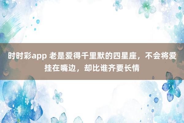时时彩app 老是爱得千里默的四星座，不会将爱挂在嘴边，却比谁齐要长情