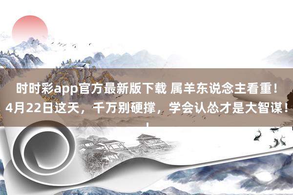 时时彩app官方最新版下载 属羊东说念主看重！4月22日这天，千万别硬撑，学会认怂才是大智谋！