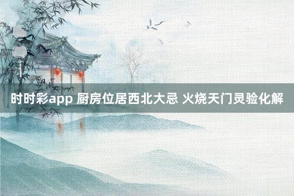 时时彩app 厨房位居西北大忌 火烧天门灵验化解