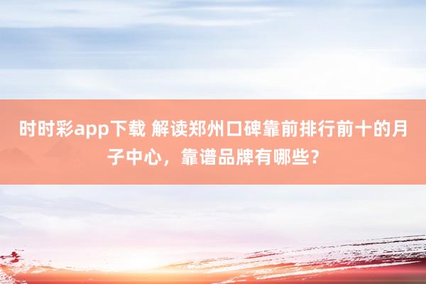 时时彩app下载 解读郑州口碑靠前排行前十的月子中心，靠谱品牌有哪些？