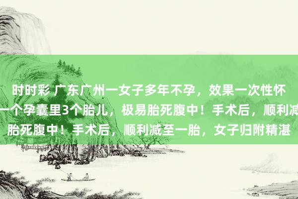 时时彩 广东广州一女子多年不孕，效果一次性怀上四胞胎，医师：其中一个孕囊里3个胎儿，极易胎死腹中！手术后，顺利减至一胎，女子归附精湛
