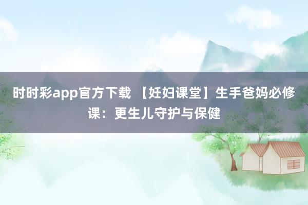 时时彩app官方下载 【妊妇课堂】生手爸妈必修课：更生儿守护与保健