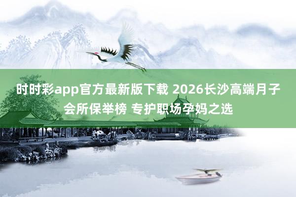 时时彩app官方最新版下载 2026长沙高端月子会所保举榜 专护职场孕妈之选